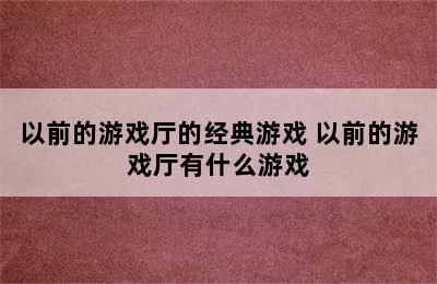 以前的游戏厅的经典游戏 以前的游戏厅有什么游戏